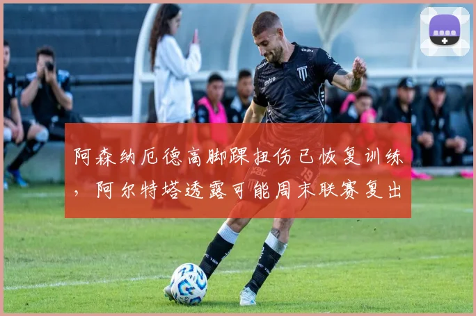 阿森纳厄德高脚踝扭伤已恢复训练,阿尔特塔透露可能周末联赛复出