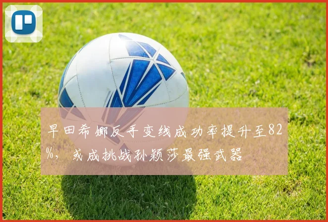 早田希娜反手变线成功率提升至82%，或成挑战孙颖莎最强武器