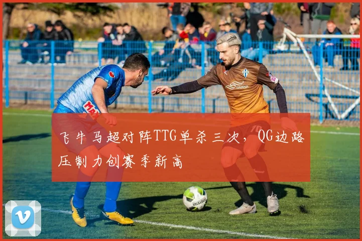 飞牛马超对阵TTG单杀三次,QG边路压制力创赛季新高