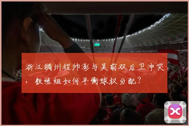 浙江稠州程帅澎与吴前双后卫冲突,教练组如何平衡球权分配?