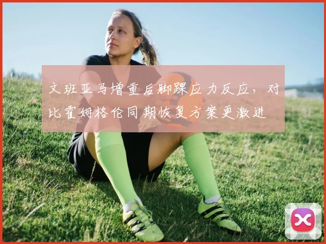 文班亚马增重后脚踝应力反应,对比霍姆格伦同期恢复方案更激进