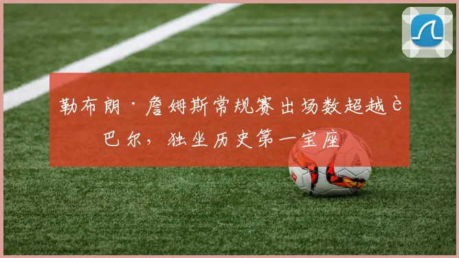 勒布朗·詹姆斯常规赛出场数超越贾巴尔,独坐历史第一宝座
