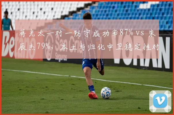 蒋光太一对一防守成功率87% vs 朱辰杰79%,本土与归化中卫稳定性对比