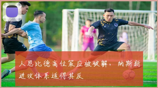 人恩比德高位策应被破解，纳斯新进攻体系适得其反