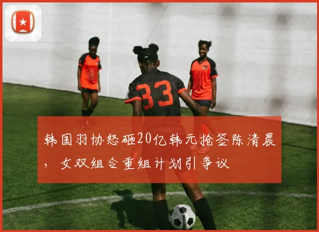 韩国羽协怒砸20亿韩元抢签陈清晨,女双组合重组计划引争议